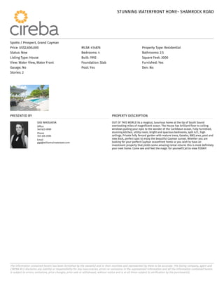 STUNNING WATERFRONT HOME- SHAMROCK ROAD
STUNNING WATERFRONT HOME- SHAMROCK ROAD
The information contained herein has been furnished by the owner(s) and or their nominee and represented by them to be accurate. The listing company, agent and
CIREBA MLS disclaims any liability or responsibility for any inaccuracies, errors or omissions in the represented information and all the information contained herein
is subject to errors, omissions, price changes, prior sale or withdrawal, without notice and is at all times subject to verification by the purchaser(s).
Spotts / Prospect, Grand Cayman
Price: US$2,600,000 MLS#: 414876 Property Type: Residential
Status: New Bedrooms: 4 Bathrooms: 2.5
Listing Type: House Built: 1992 Square Feet: 3000
View: Water View, Water Front Foundation: Slab Furnished: Yes
Garage: No Pool: Yes Den: No
Stories: 2
PRESENTED BY
GIGI NIKOLAEVA
Office
345 623-9999
Phone
345 326-2590
Email
gigi@williams2realestate.com
PROPERTY DESCRIPTION
OUT OF THIS WORLD its a magical, luxurious home at the tip of South Sound
overlooking miles of magnificent ocean. The House has brilliant floor to ceiling
windows pulling your eyes to the wonder of the Caribbean ocean. Fully furnished,
stunning kitchen, utility room, bright and spacious bedrooms, split A/C, high
ceilings. Private fully fenced garden with mature trees, Gazebo, BBQ area, pool and
new dock, perfect spot to enjoy the beautiful Cayman sunset. Whether you are
looking for your perfect Cayman oceanfront home or you wish to have an
investment property that yields some amazing rental returns this is most definitely
your next home. Come see and feel the magic for yourself.Call to view TODAY!
 