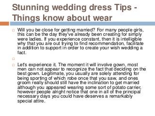 Stunning wedding dress Tips -
Things know about wear
 Will you be close for getting married? For many people girls,
this can be the day they've already been creating for simply
were ladies. If you experience constant, then it is intelligible
why that you are out trying to find recommendation, facilitate
in addition to support in order to create your wish wedding a
fact.

 Let's experience it. The moment it will involve gown, most
men can not appear to recognize the fact that deciding on the
best gown. Legitimate, you usually are solely attending for
being sporting of which robe once that you saw, and ones
groom really should still have the inclination to get married
although you appeared wearing some sort of potato carrier,
however people alright notice that one in all of the principal
necessary days you could have deserves a remarkably
special attire.
 
