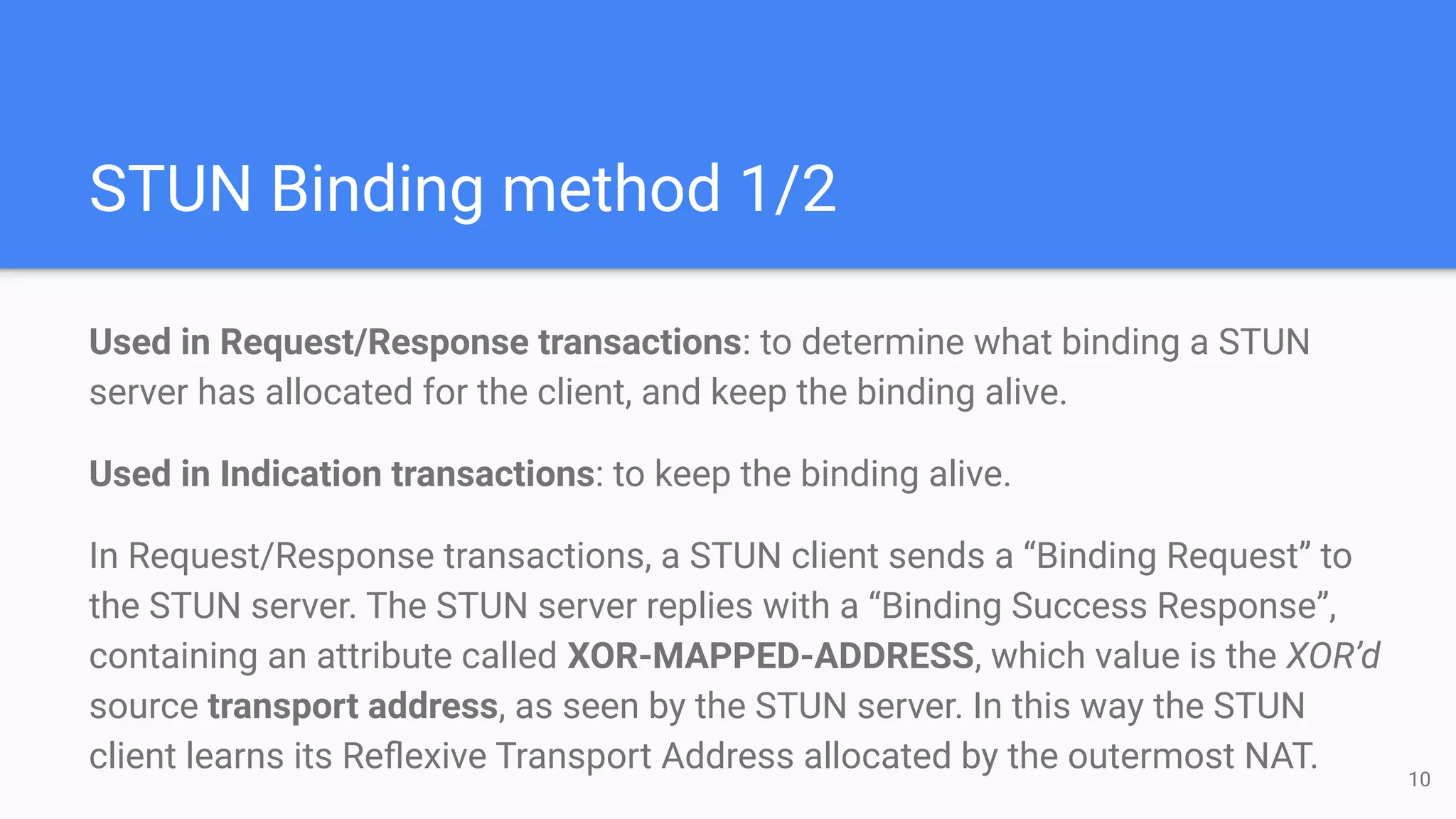 STUN Binding method 1/2
Used in Request/Response transactions: to determine what binding a STUN
server has allocated for the client, and keep the binding alive.
Used in Indication transactions: to keep the binding alive.
In Request/Response transactions, a STUN client sends a “Binding Request” to
the STUN server. The STUN server replies with a “Binding Success Response”,
containing an attribute called XOR-MAPPED-ADDRESS, which value is the XOR’d
source transport address, as seen by the STUN server. In this way the STUN
client learns its Reﬂexive Transport Address allocated by the outermost NAT. 10
 