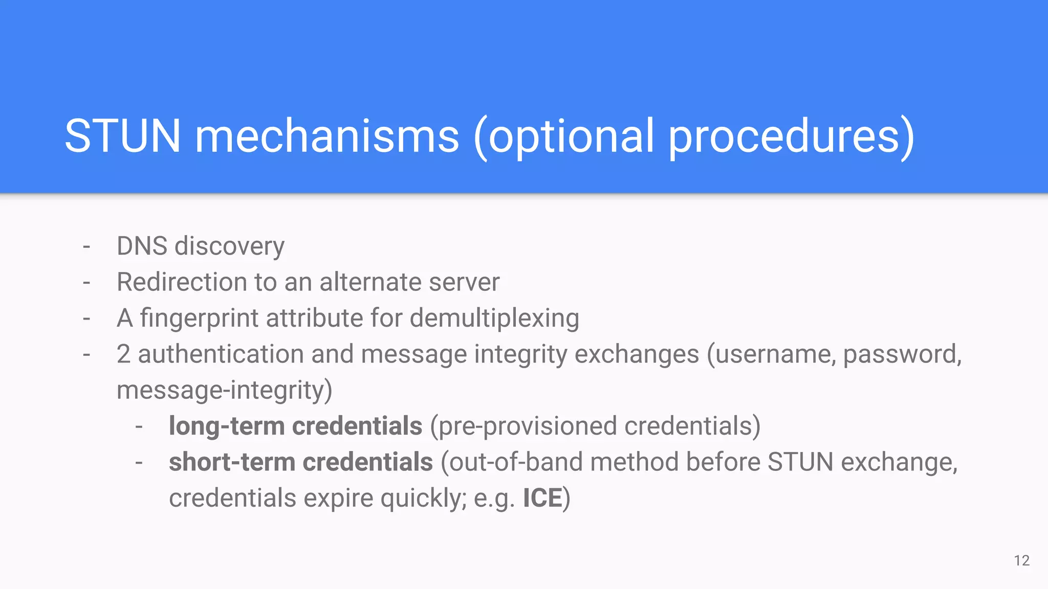 STUN mechanisms (optional procedures)
- DNS discovery
- Redirection to an alternate server
- A ﬁngerprint attribute for demultiplexing
- 2 authentication and message integrity exchanges (username, password,
message-integrity)
- long-term credentials (pre-provisioned credentials)
- short-term credentials (out-of-band method before STUN exchange,
credentials expire quickly; e.g. ICE)
12
 