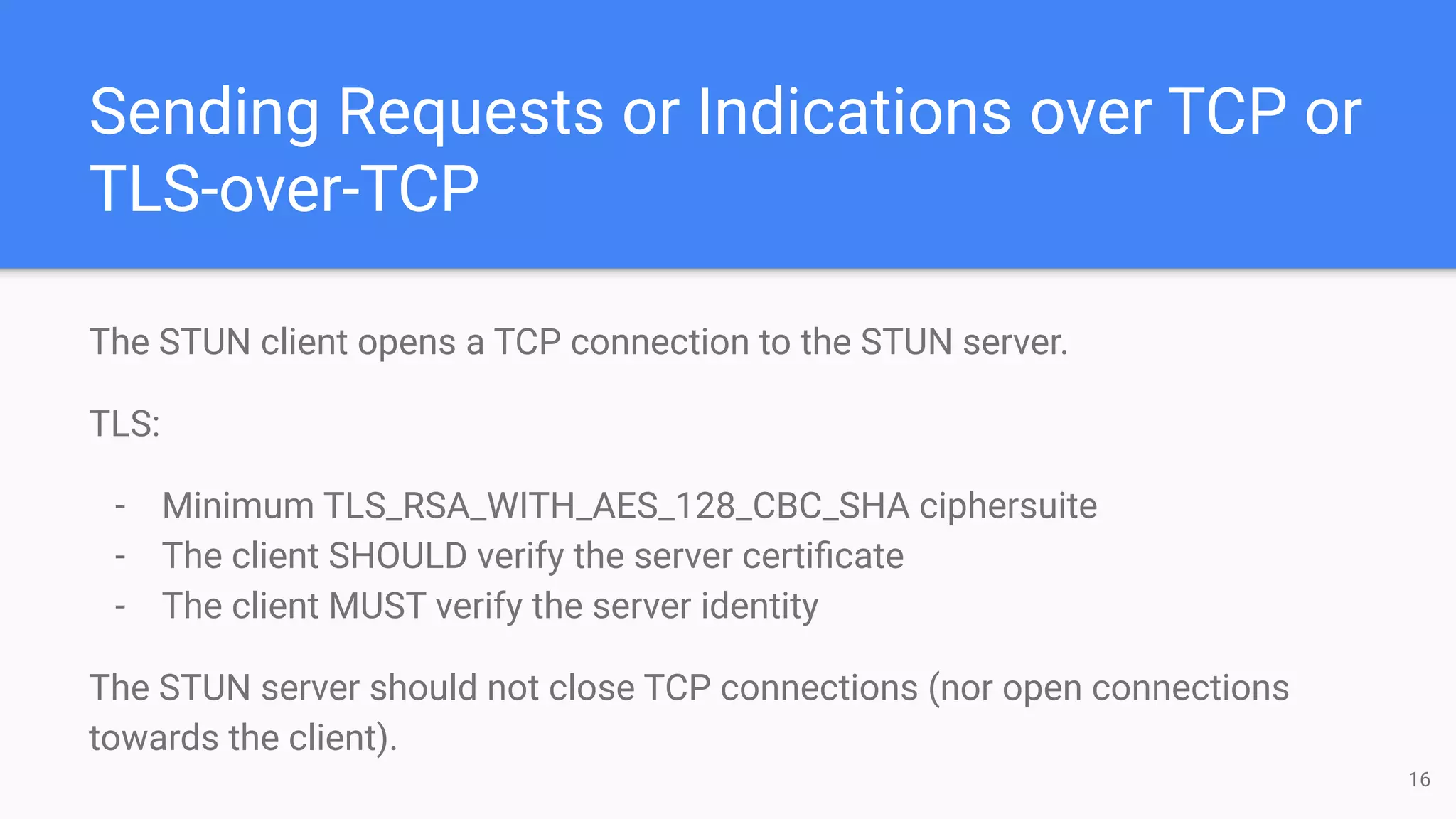 Sending Requests or Indications over TCP or
TLS-over-TCP
The STUN client opens a TCP connection to the STUN server.
TLS:
- Minimum TLS_RSA_WITH_AES_128_CBC_SHA ciphersuite
- The client SHOULD verify the server certiﬁcate
- The client MUST verify the server identity
The STUN server should not close TCP connections (nor open connections
towards the client).
16
 