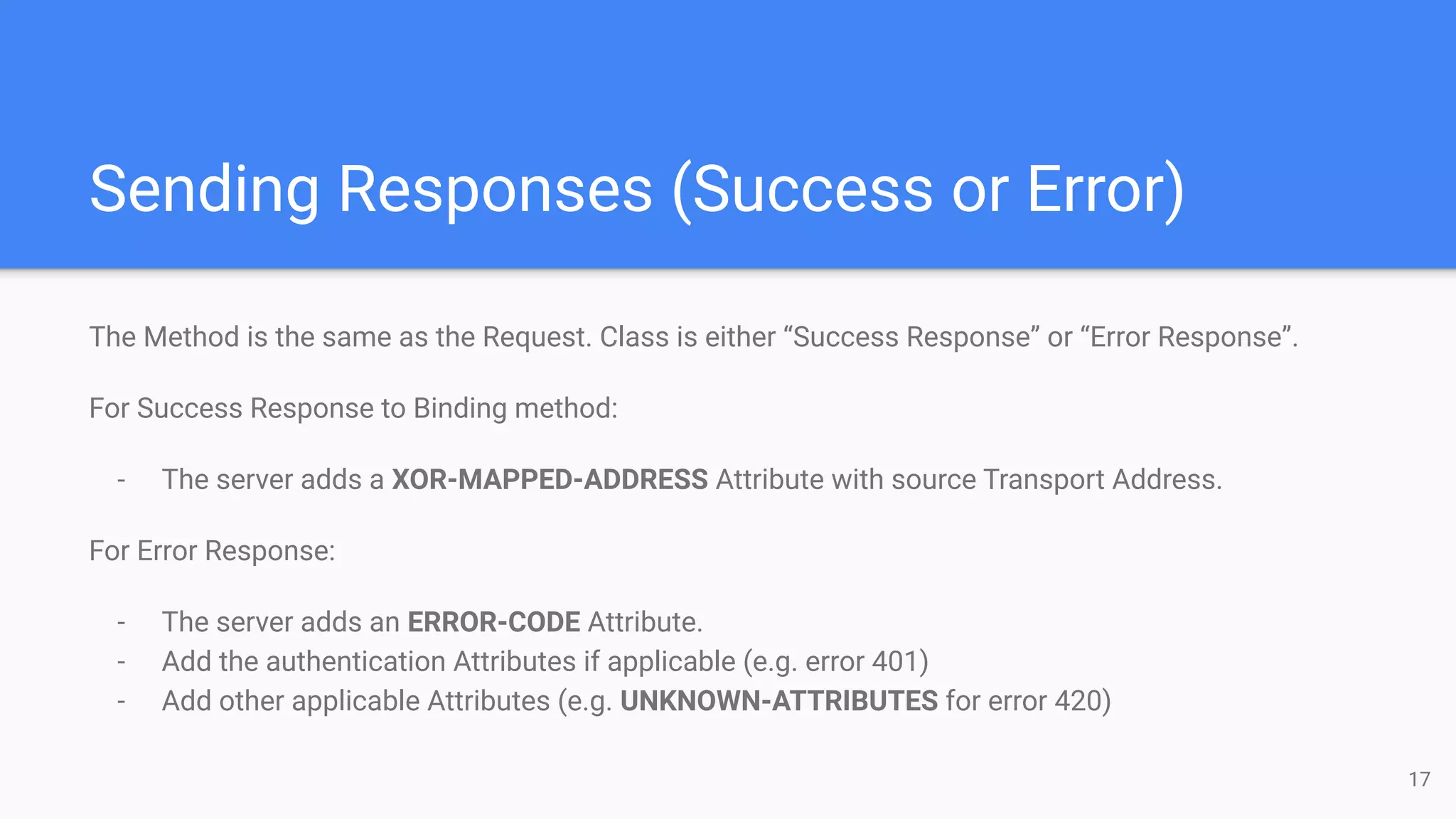 Sending Responses (Success or Error)
The Method is the same as the Request. Class is either “Success Response” or “Error Response”.
For Success Response to Binding method:
- The server adds a XOR-MAPPED-ADDRESS Attribute with source Transport Address.
For Error Response:
- The server adds an ERROR-CODE Attribute.
- Add the authentication Attributes if applicable (e.g. error 401)
- Add other applicable Attributes (e.g. UNKNOWN-ATTRIBUTES for error 420)
17
 
