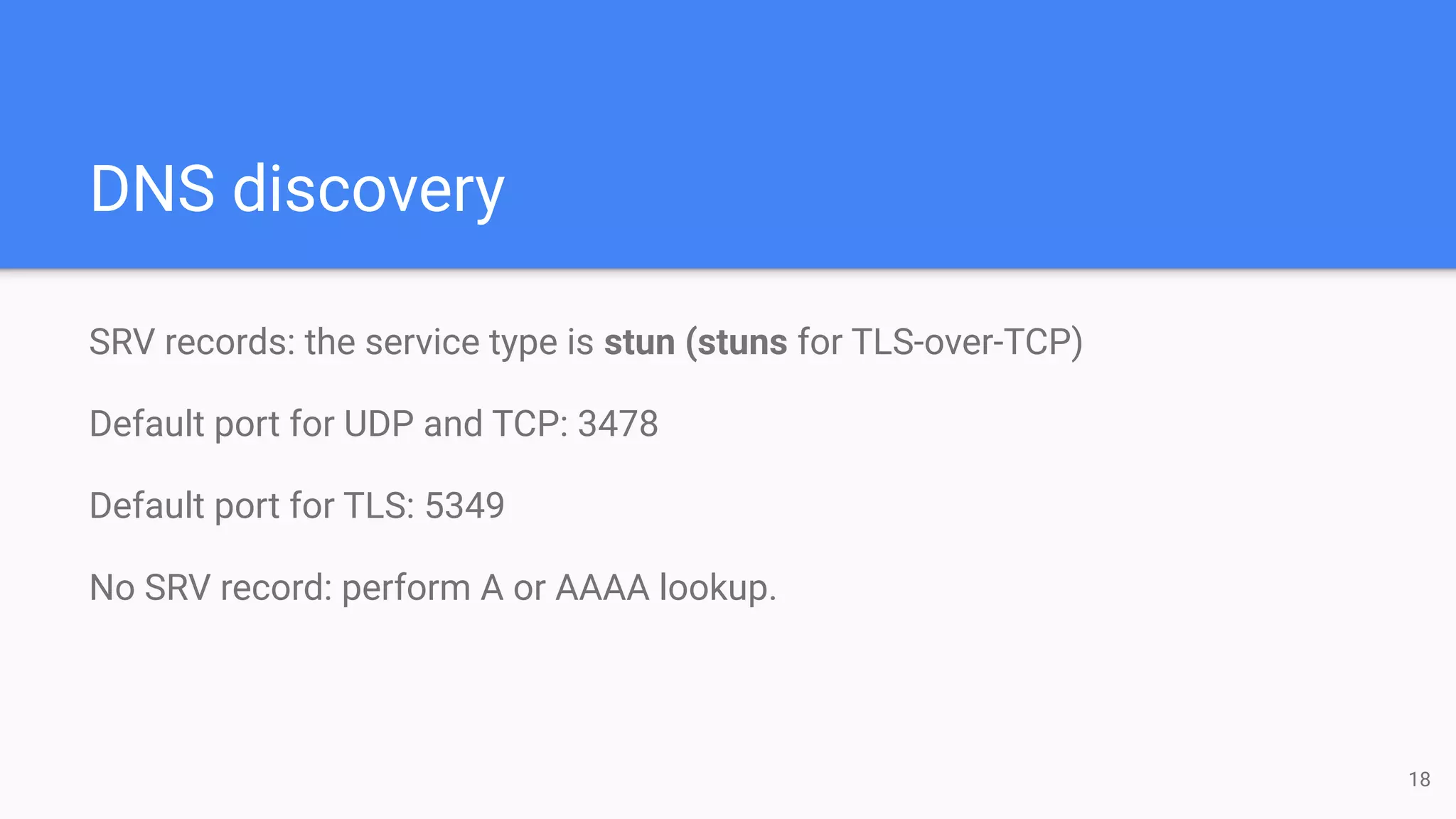 DNS discovery
SRV records: the service type is stun (stuns for TLS-over-TCP)
Default port for UDP and TCP: 3478
Default port for TLS: 5349
No SRV record: perform A or AAAA lookup.
18
 