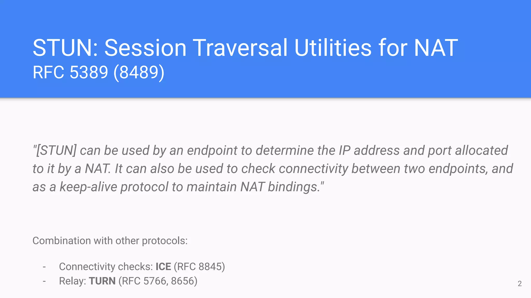 STUN: Session Traversal Utilities for NAT
RFC 5389 (8489)
"[STUN] can be used by an endpoint to determine the IP address and port allocated
to it by a NAT. It can also be used to check connectivity between two endpoints, and
as a keep-alive protocol to maintain NAT bindings."
Combination with other protocols:
- Connectivity checks: ICE (RFC 8845)
- Relay: TURN (RFC 5766, 8656) 2
 