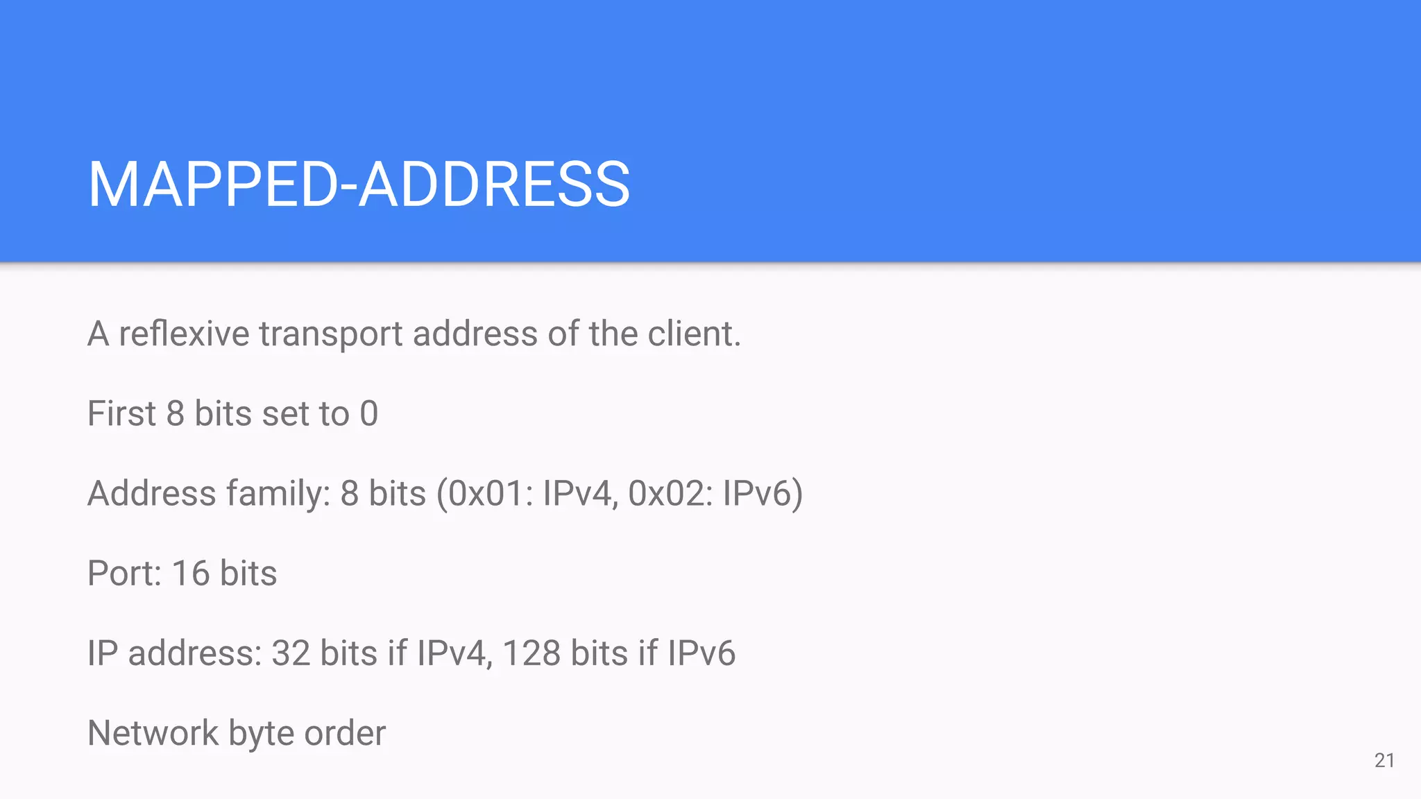 MAPPED-ADDRESS
A reﬂexive transport address of the client.
First 8 bits set to 0
Address family: 8 bits (0x01: IPv4, 0x02: IPv6)
Port: 16 bits
IP address: 32 bits if IPv4, 128 bits if IPv6
Network byte order
21
 
