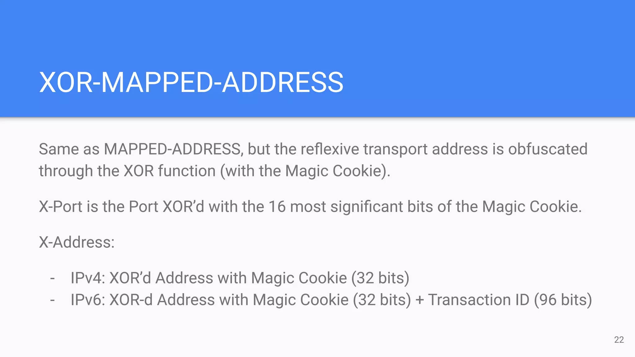XOR-MAPPED-ADDRESS
Same as MAPPED-ADDRESS, but the reﬂexive transport address is obfuscated
through the XOR function (with the Magic Cookie).
X-Port is the Port XOR’d with the 16 most signiﬁcant bits of the Magic Cookie.
X-Address:
- IPv4: XOR’d Address with Magic Cookie (32 bits)
- IPv6: XOR-d Address with Magic Cookie (32 bits) + Transaction ID (96 bits)
22
 