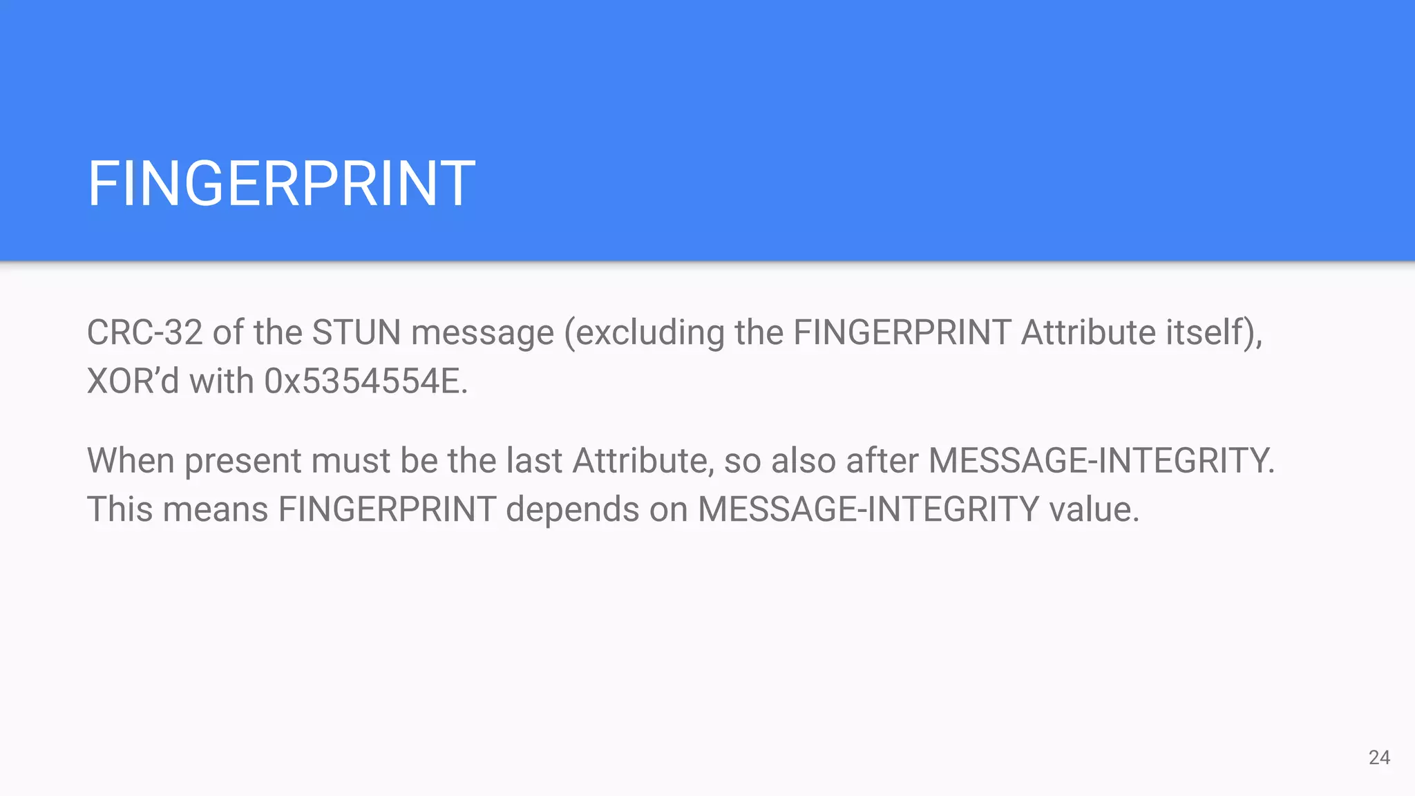 FINGERPRINT
CRC-32 of the STUN message (excluding the FINGERPRINT Attribute itself),
XOR’d with 0x5354554E.
When present must be the last Attribute, so also after MESSAGE-INTEGRITY.
This means FINGERPRINT depends on MESSAGE-INTEGRITY value.
24
 