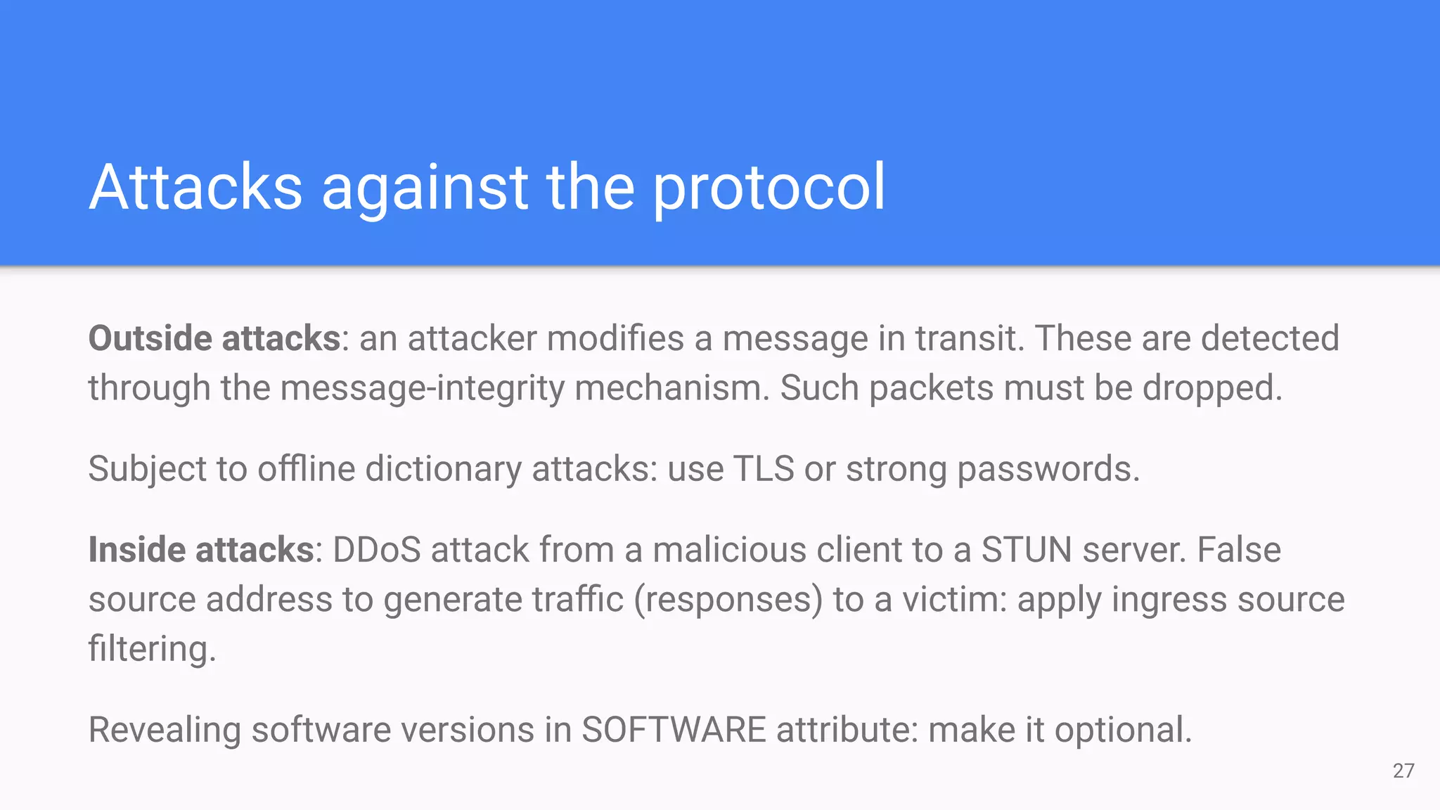 Attacks against the protocol
Outside attacks: an attacker modiﬁes a message in transit. These are detected
through the message-integrity mechanism. Such packets must be dropped.
Subject to oﬄine dictionary attacks: use TLS or strong passwords.
Inside attacks: DDoS attack from a malicious client to a STUN server. False
source address to generate traﬃc (responses) to a victim: apply ingress source
ﬁltering.
Revealing software versions in SOFTWARE attribute: make it optional.
27
 