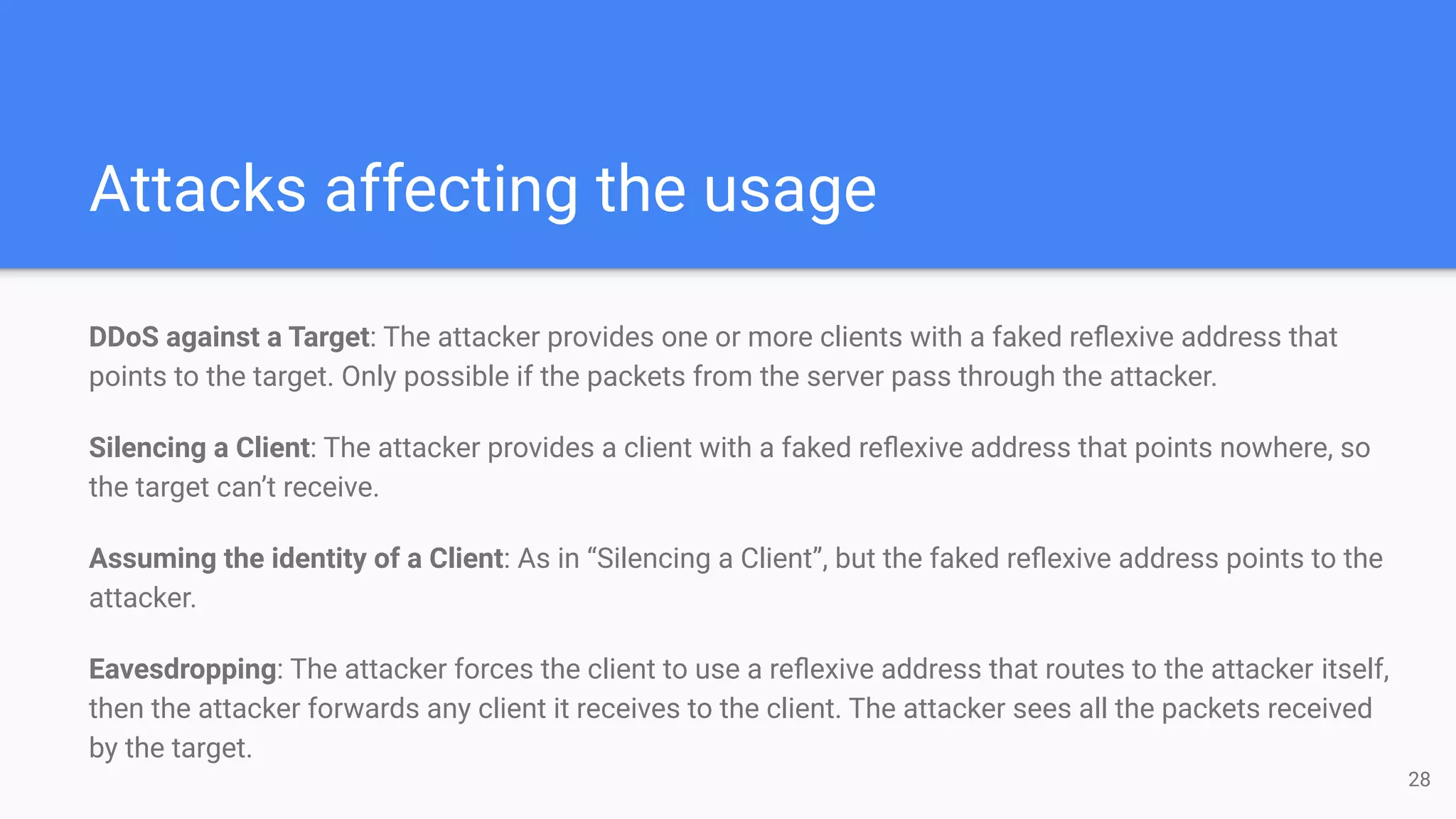 Attacks affecting the usage
DDoS against a Target: The attacker provides one or more clients with a faked reﬂexive address that
points to the target. Only possible if the packets from the server pass through the attacker.
Silencing a Client: The attacker provides a client with a faked reﬂexive address that points nowhere, so
the target can’t receive.
Assuming the identity of a Client: As in “Silencing a Client”, but the faked reﬂexive address points to the
attacker.
Eavesdropping: The attacker forces the client to use a reﬂexive address that routes to the attacker itself,
then the attacker forwards any client it receives to the client. The attacker sees all the packets received
by the target.
28
 