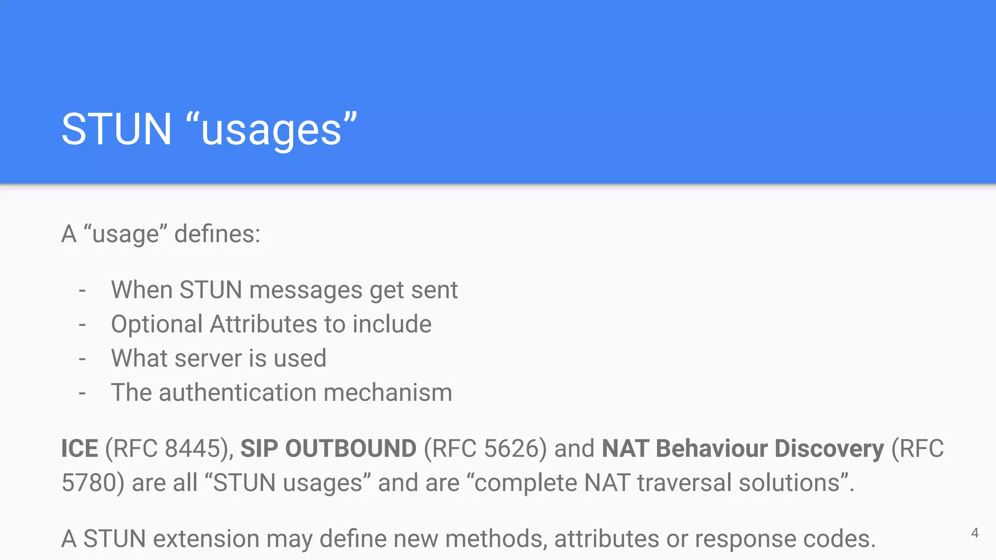 STUN “usages”
A “usage” deﬁnes:
- When STUN messages get sent
- Optional Attributes to include
- What server is used
- The authentication mechanism
ICE (RFC 8445), SIP OUTBOUND (RFC 5626) and NAT Behaviour Discovery (RFC
5780) are all “STUN usages” and are “complete NAT traversal solutions”.
A STUN extension may deﬁne new methods, attributes or response codes. 4
 