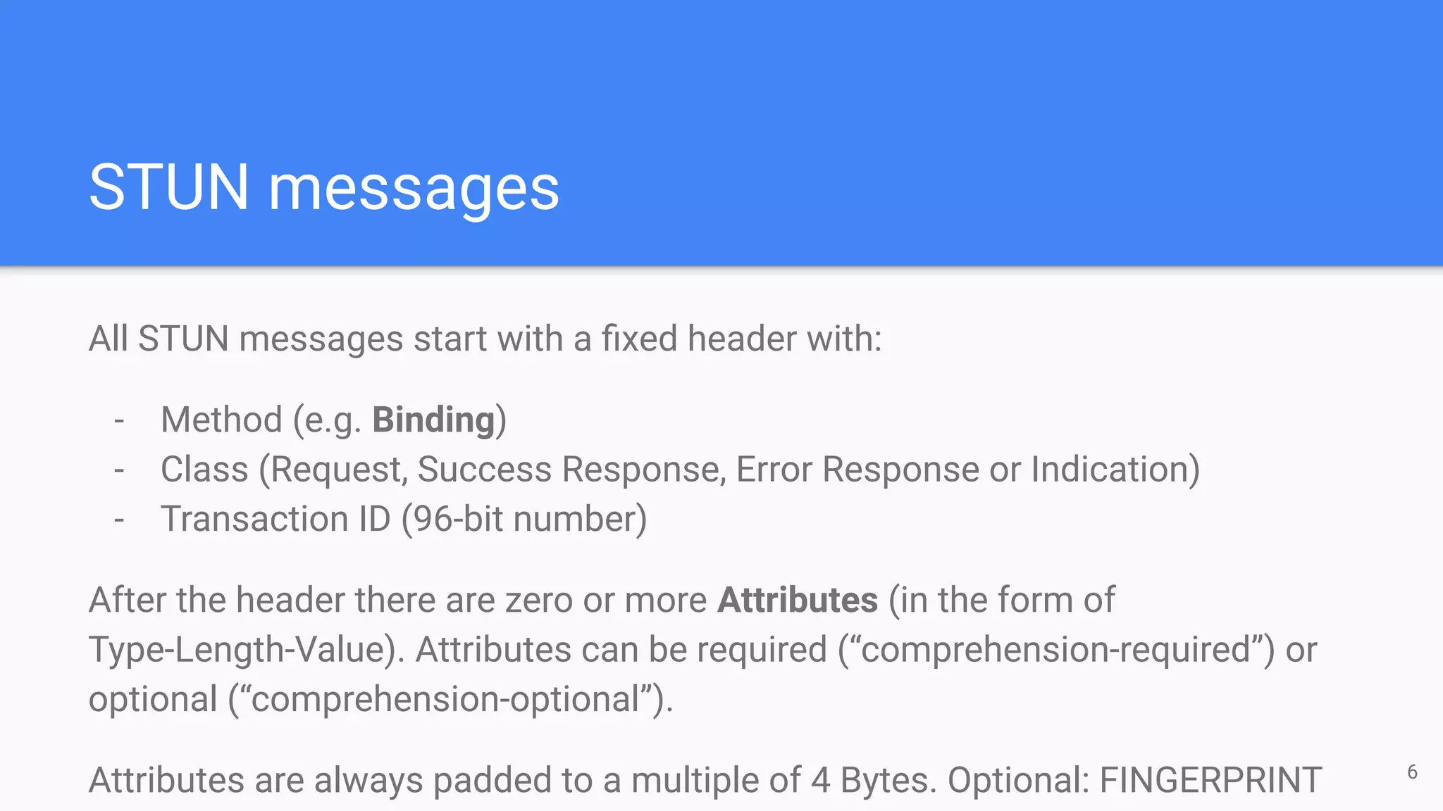 STUN messages
All STUN messages start with a ﬁxed header with:
- Method (e.g. Binding)
- Class (Request, Success Response, Error Response or Indication)
- Transaction ID (96-bit number)
After the header there are zero or more Attributes (in the form of
Type-Length-Value). Attributes can be required (“comprehension-required”) or
optional (“comprehension-optional”).
Attributes are always padded to a multiple of 4 Bytes. Optional: FINGERPRINT 6
 