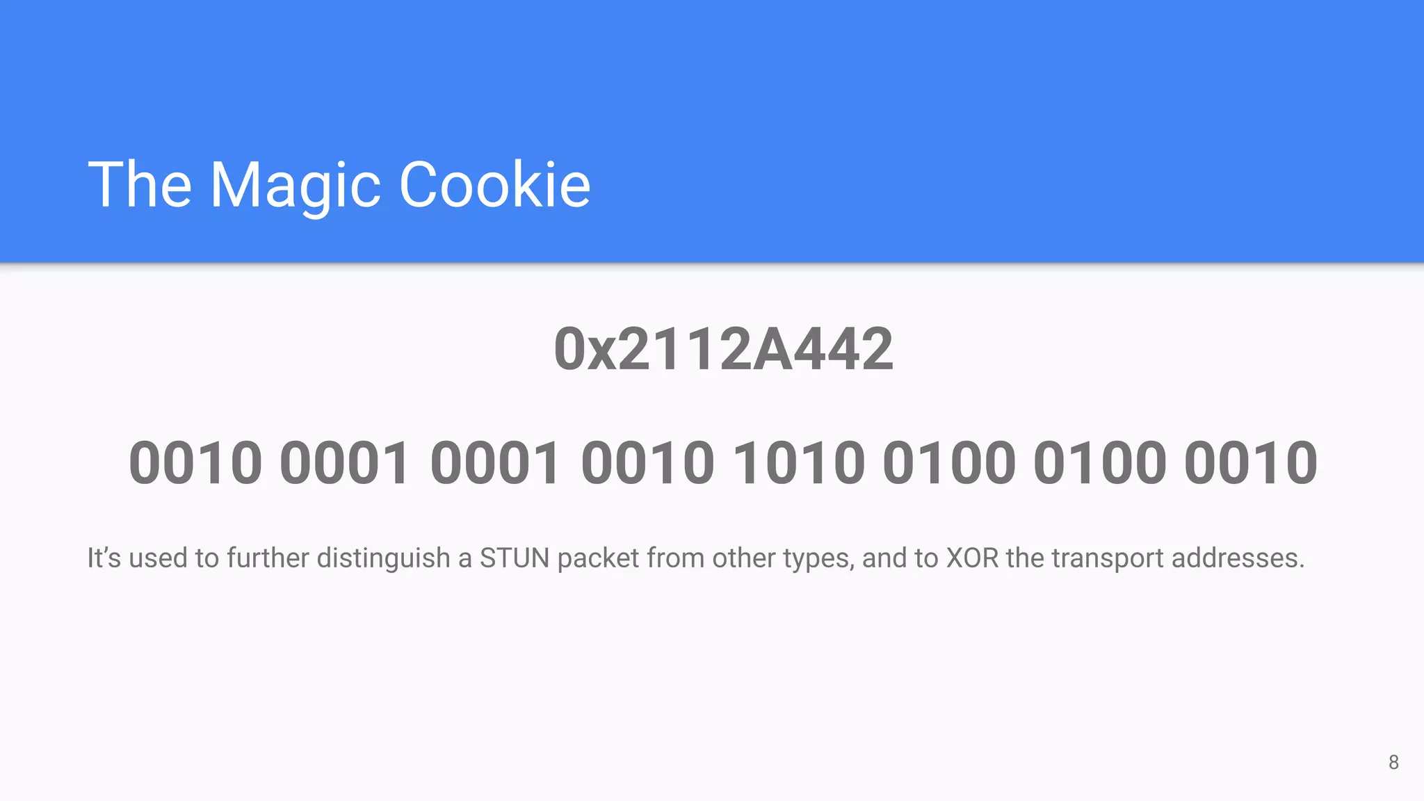 The Magic Cookie
0x2112A442
0010 0001 0001 0010 1010 0100 0100 0010
It’s used to further distinguish a STUN packet from other types, and to XOR the transport addresses.
8
 