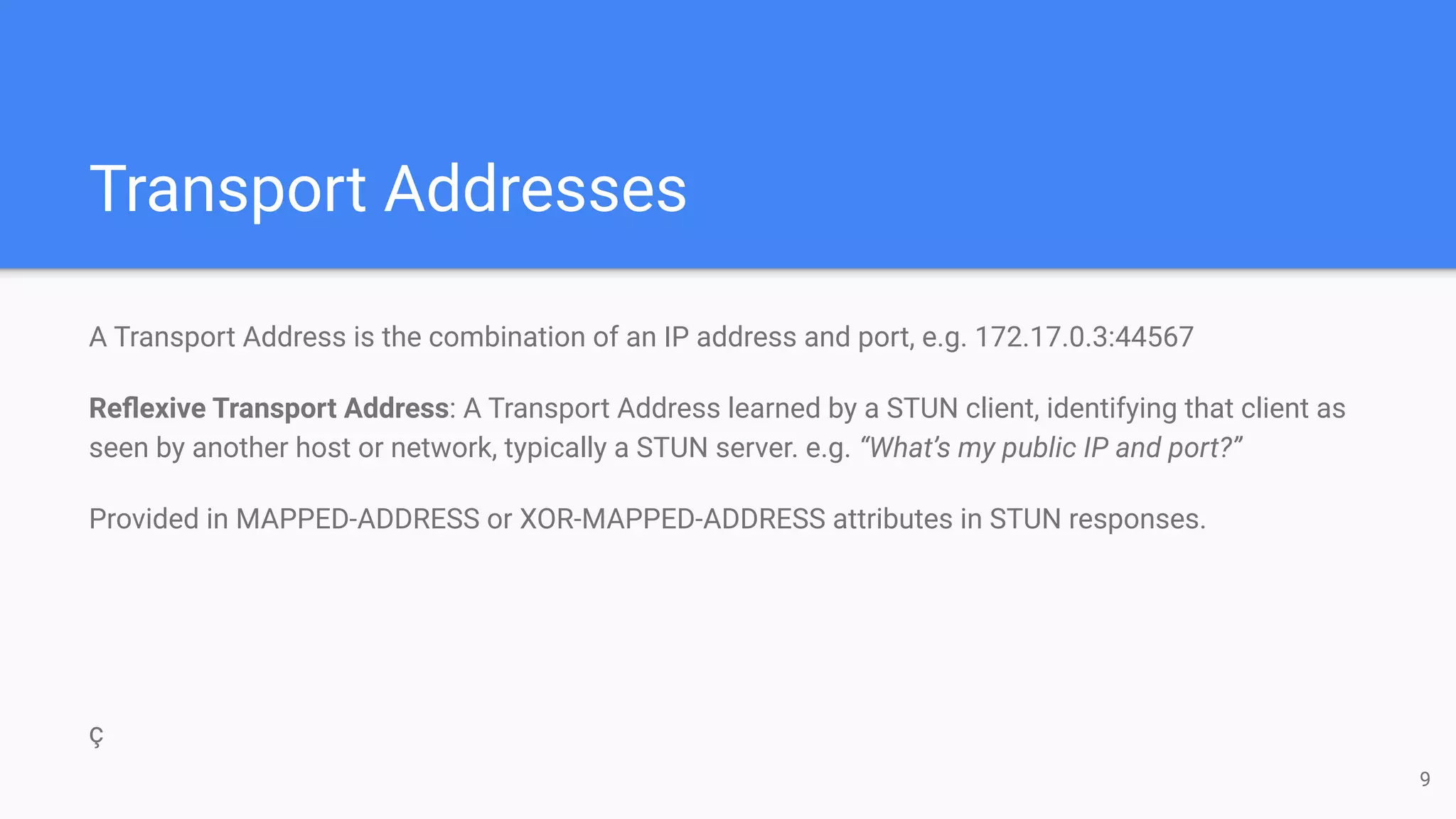 Transport Addresses
A Transport Address is the combination of an IP address and port, e.g. 172.17.0.3:44567
Reﬂexive Transport Address: A Transport Address learned by a STUN client, identifying that client as
seen by another host or network, typically a STUN server. e.g. “What’s my public IP and port?”
Provided in MAPPED-ADDRESS or XOR-MAPPED-ADDRESS attributes in STUN responses.
ç
9
 