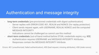 Authentication and message integrity
- long-term credentials (pre-provisioned credentials with digest authentication)
- Server replies with ERROR-CODE 401, REALM and NONCE (for replay protection)
- Client sends request again, with USERNAME, REALM, NONCE and the computed
MESSAGE-INTEGRITY
- Indications cannot be challenged so cannot use this method
- short-term credentials (out-of-band method before STUN, credentials expire; e.g. ICE)
- Authentication requires USERNAME and MESSAGE-INTEGRITY Attributes.
- Responses contain the MESSAGE-INTEGRITY Attribute.
Errors: 401 (unauthorized, failed authentication), 400 (bad request, missing attributes), 438 (stale nonce)
13
 