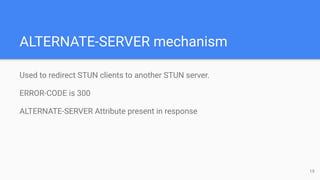 ALTERNATE-SERVER mechanism
Used to redirect STUN clients to another STUN server.
ERROR-CODE is 300
ALTERNATE-SERVER Attribute present in response
19
 