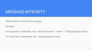 MESSAGE-INTEGRITY
HMAC-SHA1 of the STUN message
20 Bytes
For long-term credentials: key = MD5(username ":" realm ":" SASLprep(password))
For short-term credentials: key = SASLprep(password)
23
 