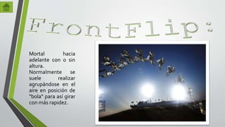 Mortal hacia 
adelante con o sin 
altura. 
Normalmente se 
suele realizar 
agrupándose en el 
aire en posición de 
"bola" para así girar 
con más rapidez. 
 