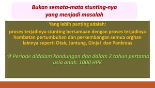Yang lebih penting adalah:
proses terjadinya stunting bersamaan dengan proses terjadinya
hambatan pertumbuhan dan perkembangan semua orghan
lainnya seperti Otak, Jantung, Ginjal dan Pankreas
 Periode didalam kandungan dan dalam 2 tahun pertama
usia anak: 1000 HPK
Bukan semata-mata stunting-nya
yang menjadi masalah
 