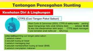 Riset Curtis & Cairncross (2003), CTPS di waktu-waktu penting
dapat mengurangi risiko anak terkena diare sebesar 42-44
% atau bila diterjemahkan lebih lanjut, CTPS dapat mencegah
1 juta kematian anak balita per tahunnya.
CTPS (Cuci Tangan Pakai Sabun)
Tantangan Pencegahan Stunting
Kesehatan Diri & Lingkungan
Lima waktupenting cuci tangan pakai sabun:
1.sebelum makan
2.sesudah buang air besar
3.sebelum memegang bayi
4.sesudah membersihkan buang air besar (BAB)
5.sebelum menyiapkan makanan
 