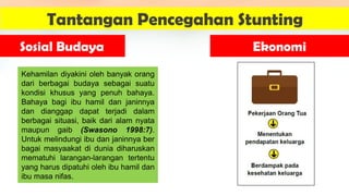 Kehamilan diyakini oleh banyak orang
dari berbagai budaya sebagai suatu
kondisi khusus yang penuh bahaya.
Bahaya bagi ibu hamil dan janinnya
dan dianggap dapat terjadi dalam
berbagai situasi, baik dari alam nyata
maupun gaib (Swasono 1998:7).
Untuk melindungi ibu dan janinnya ber
bagai masyaakat di dunia diharuskan
mematuhi larangan-larangan tertentu
yang harus dipatuhi oleh ibu hamil dan
ibu masa nifas.
Tantangan Pencegahan Stunting
Sosial Budaya Ekonomi
 