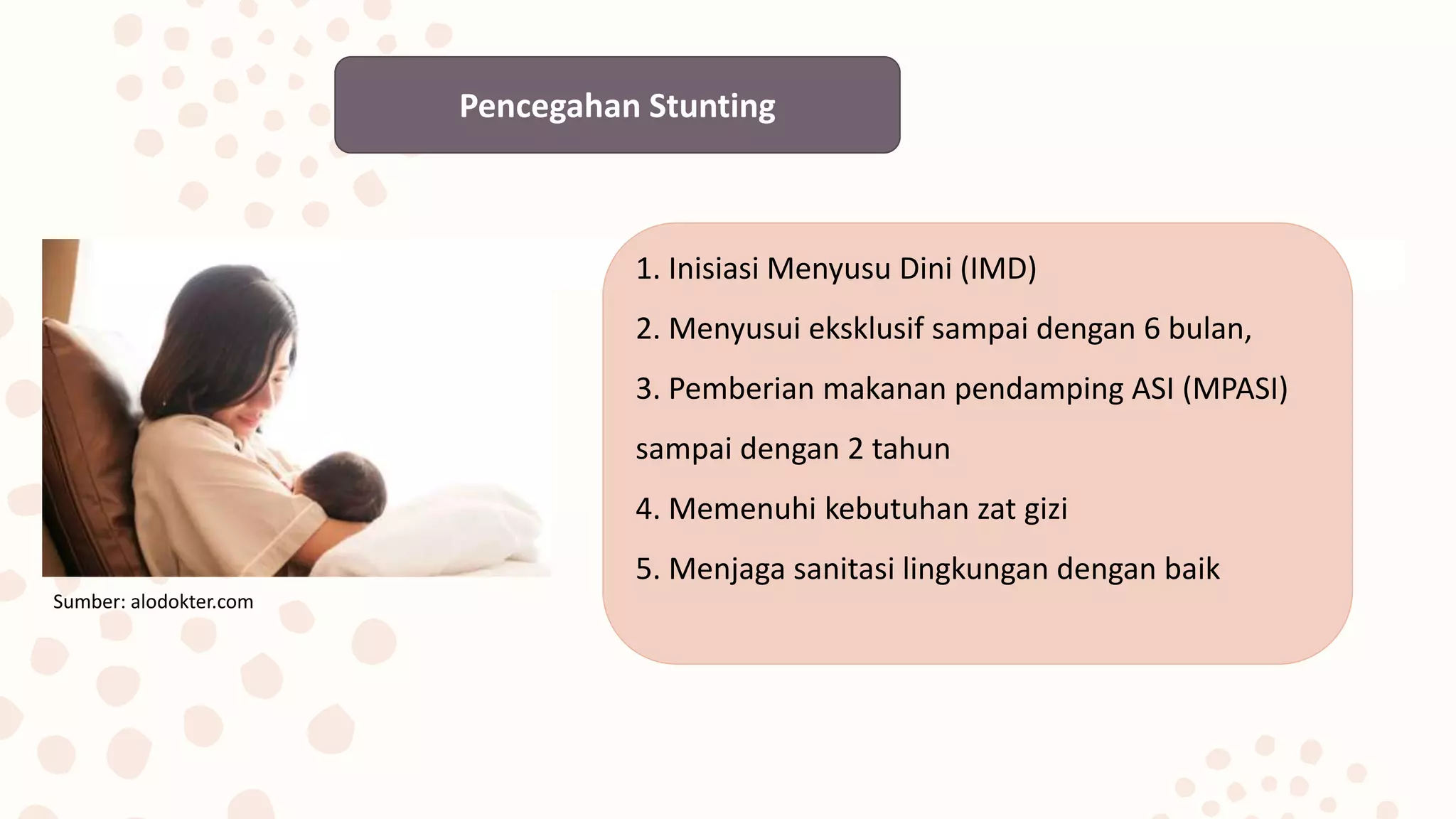 Pencegahan Stunting
1. Inisiasi Menyusu Dini (IMD)
2. Menyusui eksklusif sampai dengan 6 bulan,
3. Pemberian makanan pendamping ASI (MPASI)
sampai dengan 2 tahun
4. Memenuhi kebutuhan zat gizi
5. Menjaga sanitasi lingkungan dengan baik
Sumber: alodokter.com
 