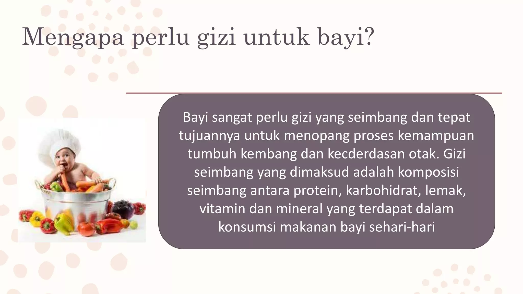 Mengapa perlu gizi untuk bayi?
Bayi sangat perlu gizi yang seimbang dan tepat
tujuannya untuk menopang proses kemampuan
tumbuh kembang dan kecderdasan otak. Gizi
seimbang yang dimaksud adalah komposisi
seimbang antara protein, karbohidrat, lemak,
vitamin dan mineral yang terdapat dalam
konsumsi makanan bayi sehari-hari
 