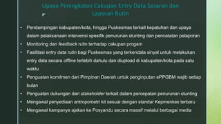z
Upaya Peningkatan Cakupan Entry Data Sasaran dan
Laporan Rutin
• Pendampingan kabupaten/kota, hingga Puskesmas terkait kepatuhan dan upaya
dalam pelaksanaan intervensi spesifik penurunan stunting dan pencatatan pelaporan
• Monitoring dan feedback rutin terhadap cakupan progam
• Fasilitasi entry data rutin bagi Puskesmas yang terkendala sinyal untuk melakukan
entry data secara offline terlebih dahulu dan diupload di kabupaten/kota pada satu
waktu
• Penguatan komitmen dari Pimpinan Daerah untuk penginputan ePPGBM wajib setiap
bulan
• Penguatan dukungan dari stakeholder terkait dalam percepatan penurunan stunting
• Mengawal penyediaan antropometri kit sesuai dengan standar Kepmenkes terbaru
• Mengawal kampanye ajakan ke Posyandu secara massif melalui berbagai media
 