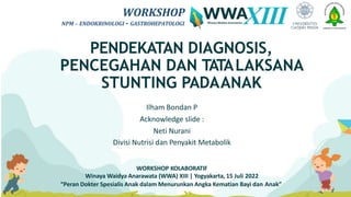 WORKSHOP
NPM – ENDOKRINOLOGI - GASTROHEPATOLOGI
PENDEKATAN DIAGNOSIS,
PENCEGAHAN DAN TATALAKSANA
STUNTING PADAANAK
Ilham Bondan P
Acknowledge slide :
Neti Nurani
Divisi Nutrisi dan Penyakit Metabolik
WORKSHOP KOLABORATIF
Winaya Waidya Anarawata (WWA) XIII | Yogyakarta, 15 Juli 2022
“Peran Dokter Spesialis Anak dalam Menurunkan Angka Kematian Bayi dan Anak”
WORKSHOP
NPM – ENDOKRINOLOGI - GASTROHEPATOLOGI
 