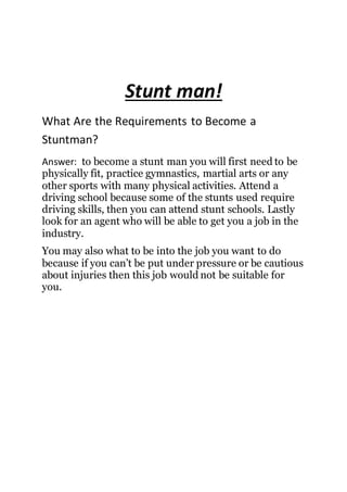 Stunt man!
What Are the Requirements to Become a
Stuntman?
Answer: to become a stunt man you will first need to be
physically fit, practice gymnastics, martial arts or any
other sports with many physical activities. Attend a
driving school because some of the stunts used require
driving skills, then you can attend stunt schools. Lastly
look for an agent who will be able to get you a job in the
industry.
You may also what to be into the job you want to do
because if you can’t be put under pressure or be cautious
about injuries then this job would not be suitable for
you.
 