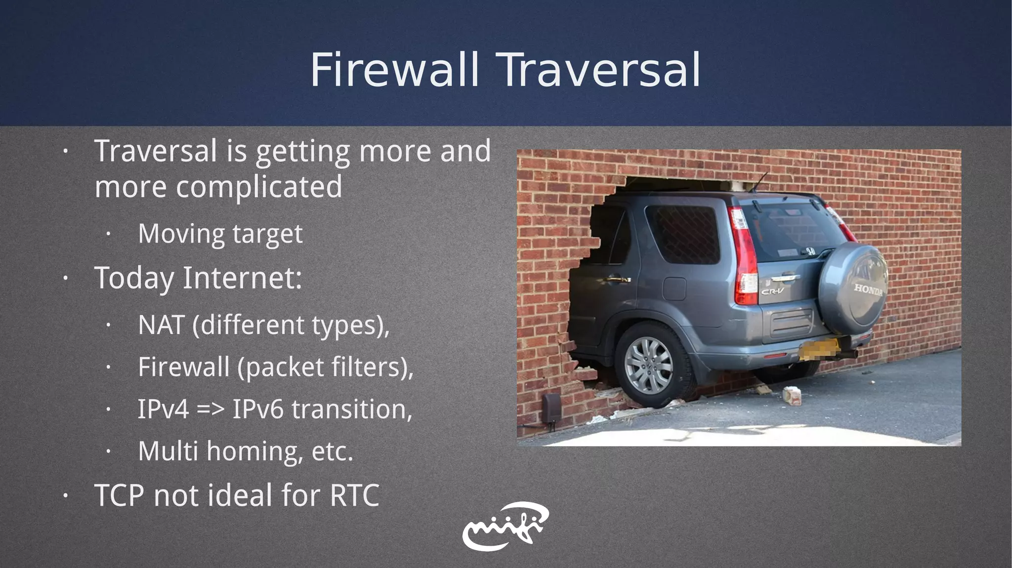Firewall Traversal
· Traversal is getting more and
more complicated
· Moving target
· Today Internet:
· NAT (different types),
· Firewall (packet filters),
· IPv4 => IPv6 transition,
· Multi homing, etc.
· TCP not ideal for RTC
 