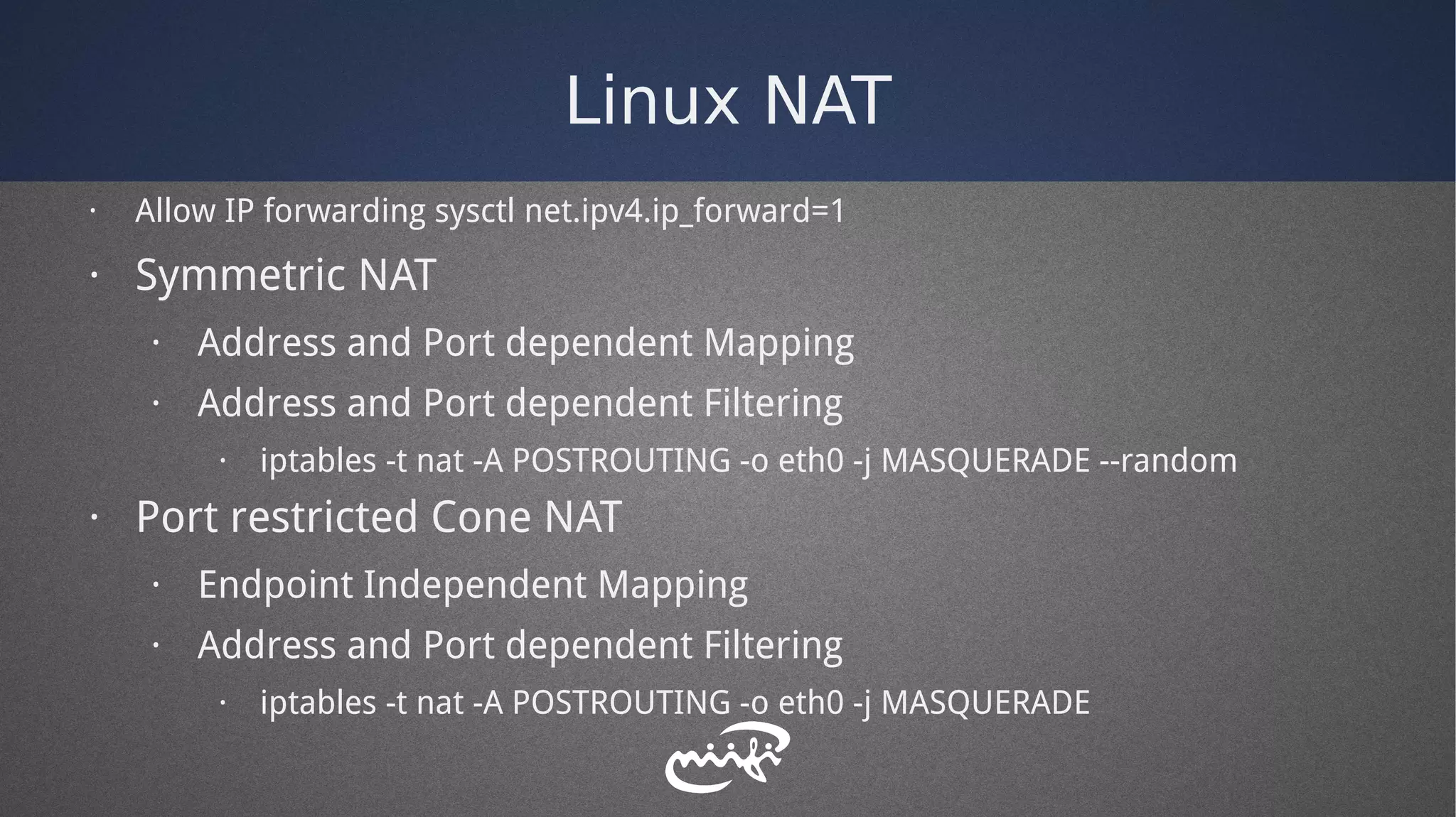 Linux NAT
· Allow IP forwarding sysctl net.ipv4.ip_forward=1
· Symmetric NAT
· Address and Port dependent Mapping
· Address and Port dependent Filtering
· iptables -t nat -A POSTROUTING -o eth0 -j MASQUERADE --random
· Port restricted Cone NAT
· Endpoint Independent Mapping
· Address and Port dependent Filtering
· iptables -t nat -A POSTROUTING -o eth0 -j MASQUERADE
 