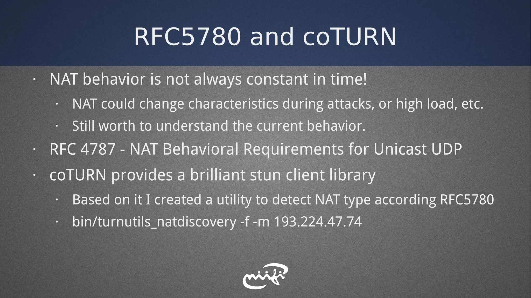 RFC5780 and coTURN
· NAT behavior is not always constant in time!
· NAT could change characteristics during attacks, or high load, etc.
· Still worth to understand the current behavior.
· RFC 4787 - NAT Behavioral Requirements for Unicast UDP
· coTURN provides a brilliant stun client library
· Based on it I created a utility to detect NAT type according RFC5780
· bin/turnutils_natdiscovery -f -m 193.224.47.74
 