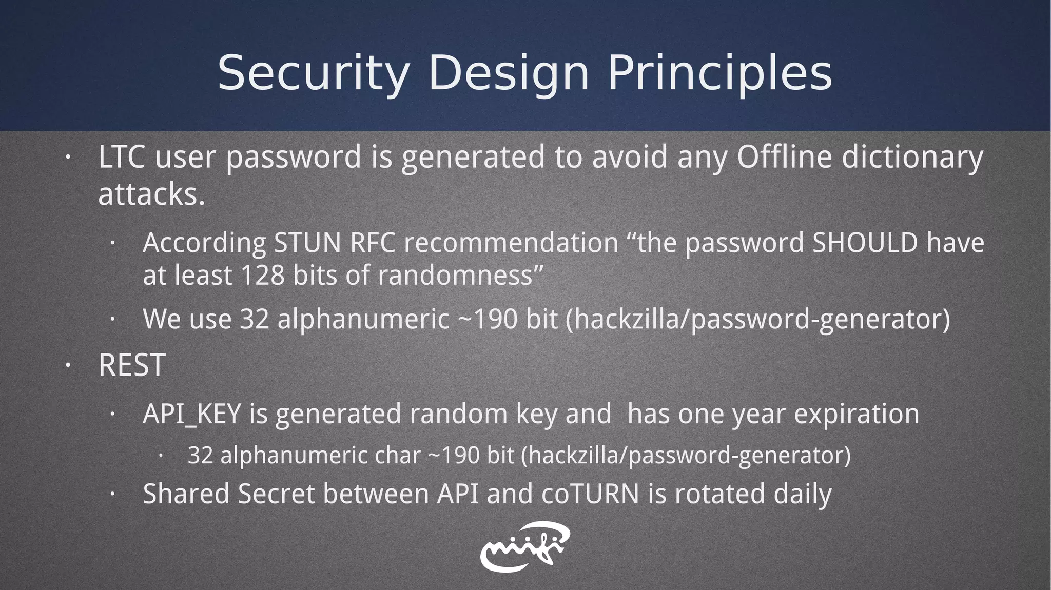 Security Design Principles
· LTC user password is generated to avoid any Offline dictionary
attacks.
· According STUN RFC recommendation “the password SHOULD have
at least 128 bits of randomness”
· We use 32 alphanumeric ~190 bit (hackzilla/password-generator)
· REST
· API_KEY is generated random key and has one year expiration
· 32 alphanumeric char ~190 bit (hackzilla/password-generator)
· Shared Secret between API and coTURN is rotated daily
 