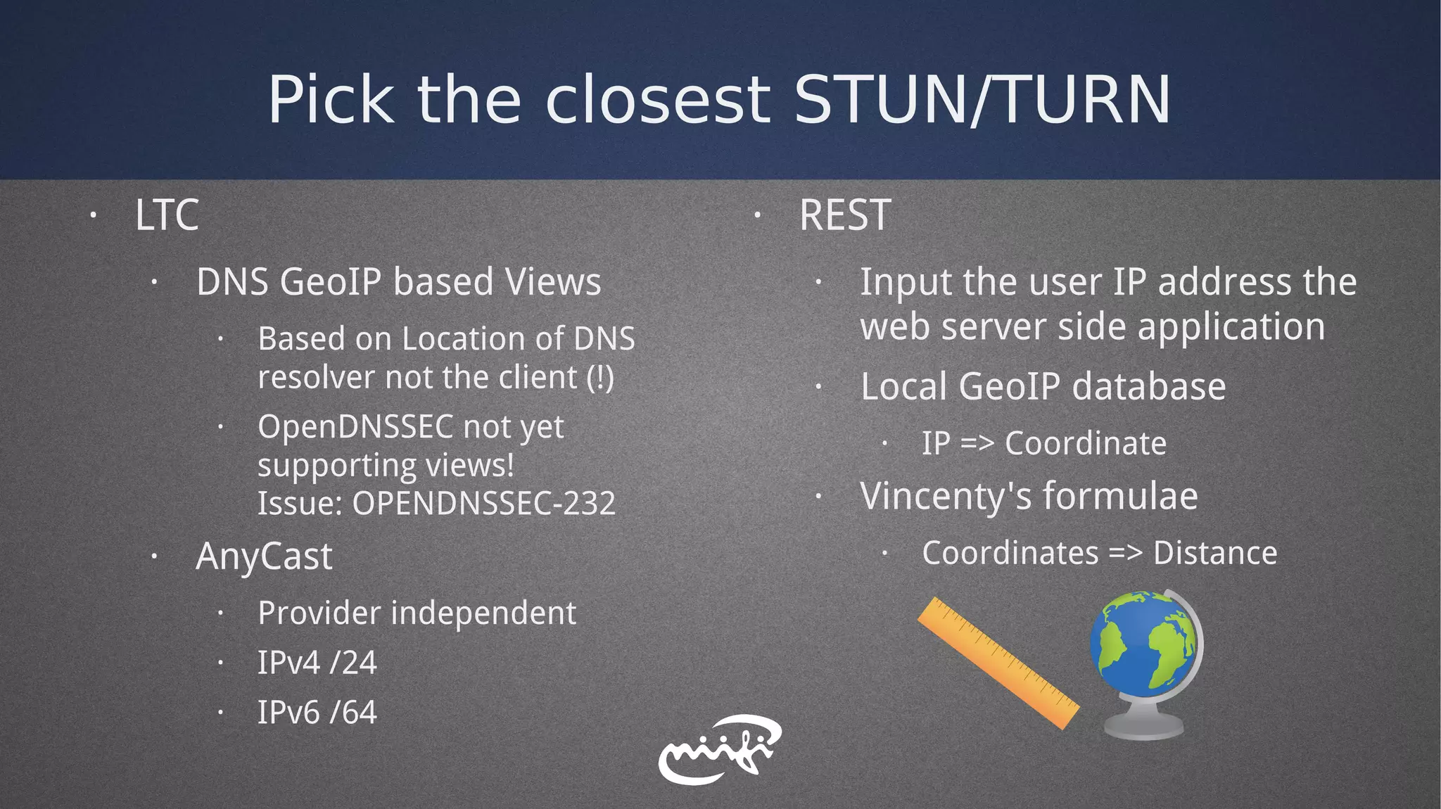 Pick the closest STUN/TURN
· LTC
· DNS GeoIP based Views
· Based on Location of DNS
resolver not the client (!)
· OpenDNSSEC not yet
supporting views!
Issue: OPENDNSSEC-232
· AnyCast
· Provider independent
· IPv4 /24
· IPv6 /64
· REST
· Input the user IP address the
web server side application
· Local GeoIP database
· IP => Coordinate
· Vincenty's formulae
· Coordinates => Distance
 