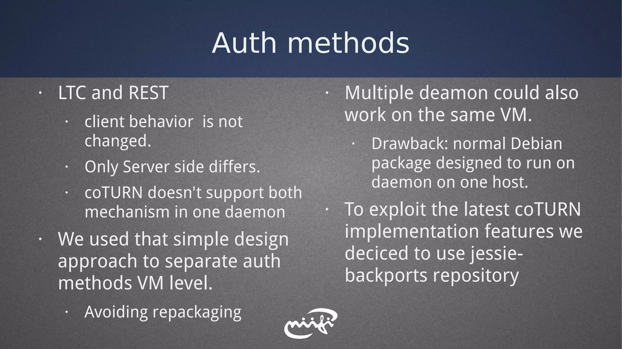 Auth methods
· LTC and REST
· client behavior is not
changed.
· Only Server side differs.
· coTURN doesn't support both
mechanism in one daemon
· We used that simple design
approach to separate auth
methods VM level.
· Avoiding repackaging
· Multiple deamon could also
work on the same VM.
· Drawback: normal Debian
package designed to run on
daemon on one host.
· To exploit the latest coTURN
implementation features we
deciced to use jessie-
backports repository
 