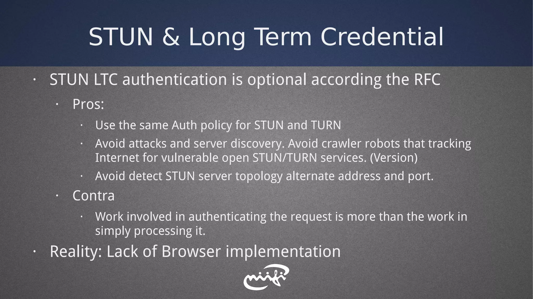 STUN & Long Term Credential
· STUN LTC authentication is optional according the RFC
· Pros:
· Use the same Auth policy for STUN and TURN
· Avoid attacks and server discovery. Avoid crawler robots that tracking
Internet for vulnerable open STUN/TURN services. (Version)
· Avoid detect STUN server topology alternate address and port.
· Contra
· Work involved in authenticating the request is more than the work in
simply processing it.
· Reality: Lack of Browser implementation
 