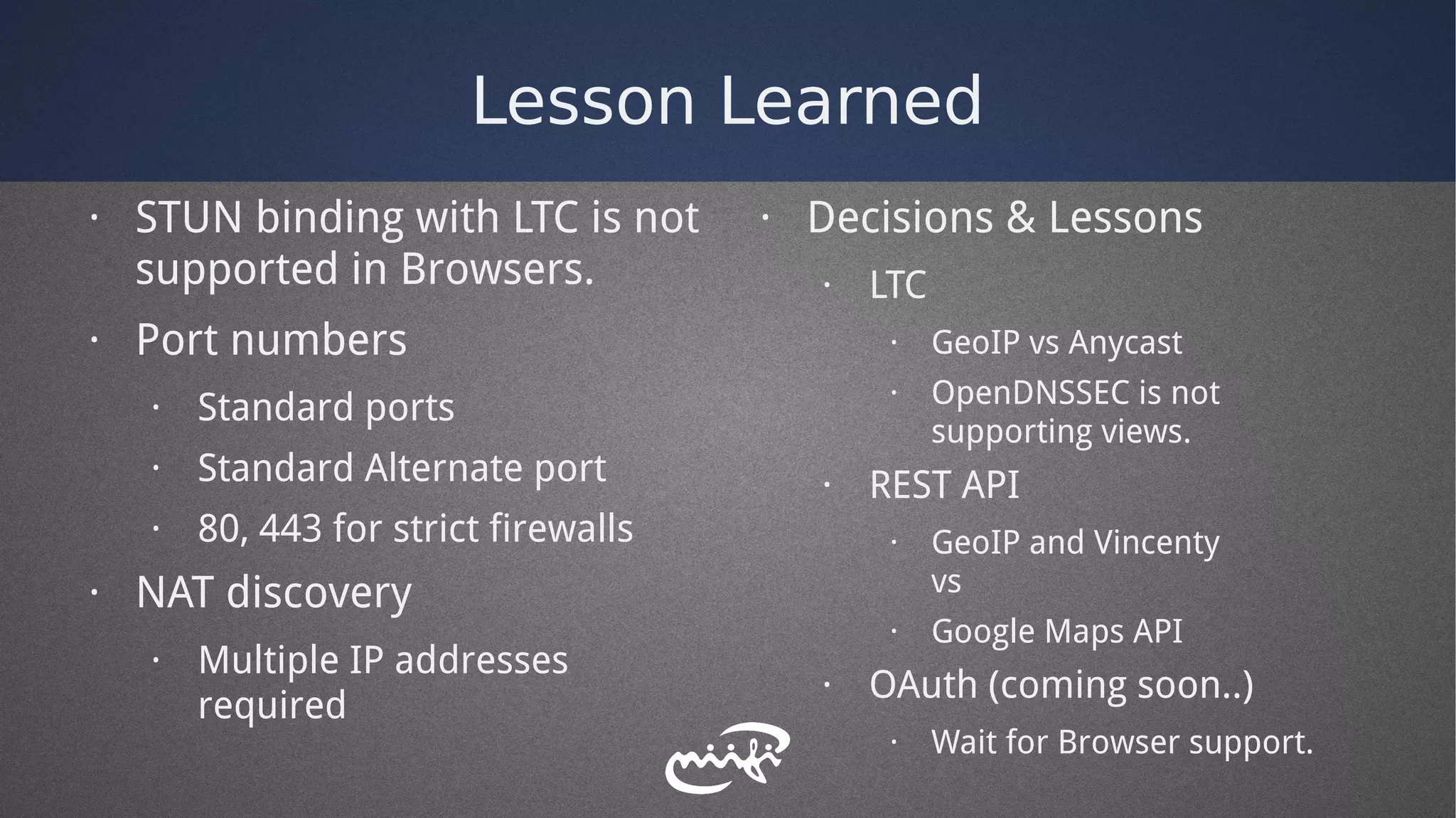 Lesson Learned
· STUN binding with LTC is not
supported in Browsers.
· Port numbers
· Standard ports
· Standard Alternate port
· 80, 443 for strict firewalls
· NAT discovery
· Multiple IP addresses
required
· Decisions & Lessons
· LTC
· GeoIP vs Anycast
· OpenDNSSEC is not
supporting views.
· REST API
· GeoIP and Vincenty
vs
· Google Maps API
· OAuth (coming soon..)
· Wait for Browser support.
 