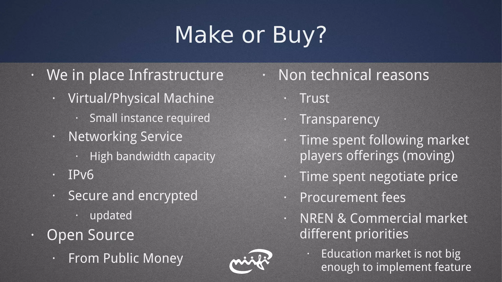 Make or Buy?
· We in place Infrastructure
· Virtual/Physical Machine
· Small instance required
· Networking Service
· High bandwidth capacity
· IPv6
· Secure and encrypted
· updated
· Open Source
· From Public Money
· Non technical reasons
· Trust
· Transparency
· Time spent following market
players offerings (moving)
· Time spent negotiate price
· Procurement fees
· NREN & Commercial market
different priorities
· Education market is not big
enough to implement feature
 