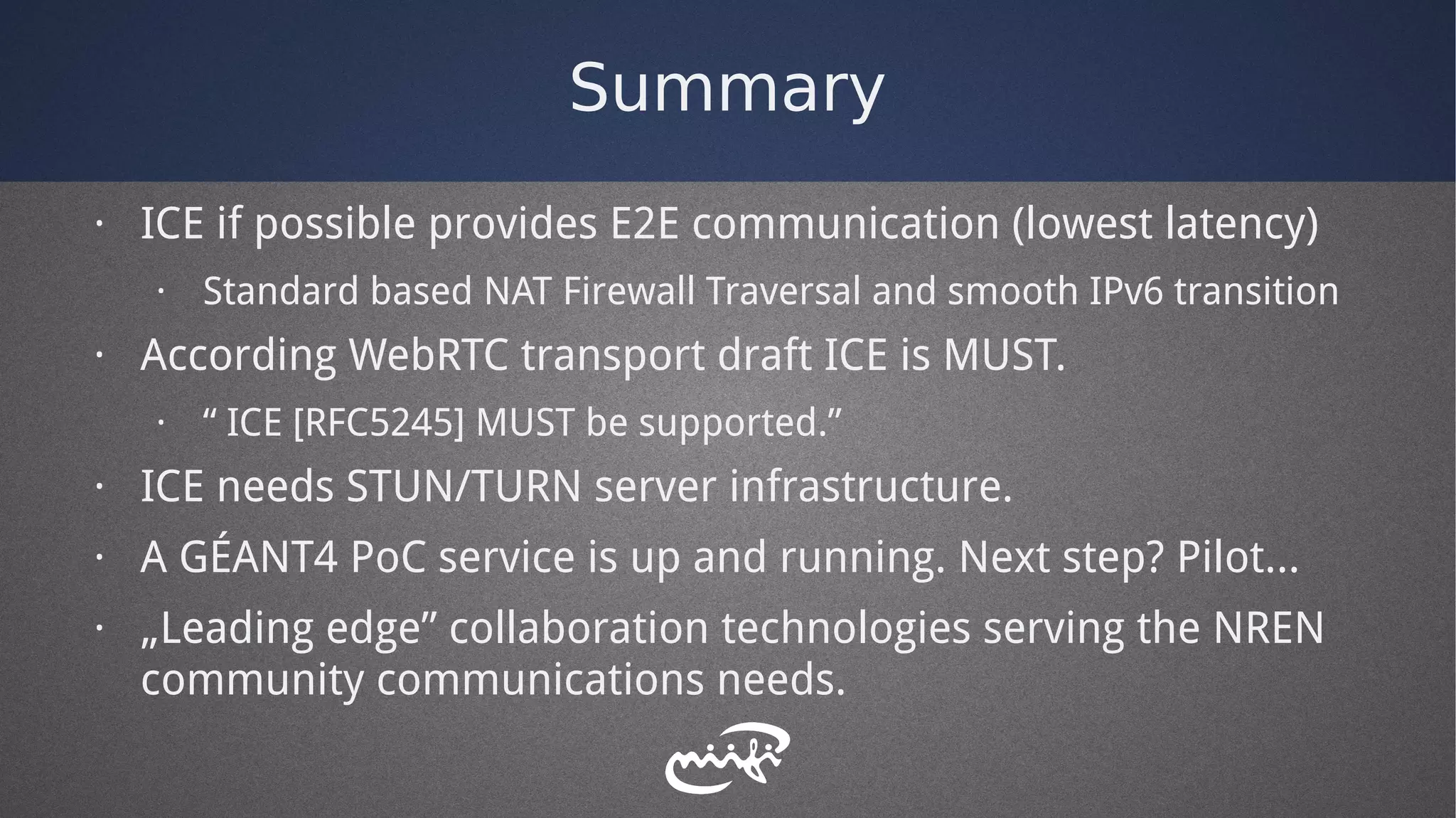 Summary
· ICE if possible provides E2E communication (lowest latency)
· Standard based NAT Firewall Traversal and smooth IPv6 transition
· According WebRTC transport draft ICE is MUST.
· “ ICE [RFC5245] MUST be supported.”
· ICE needs STUN/TURN server infrastructure.
· A GÉANT4 PoC service is up and running. Next step? Pilot...
· „Leading edge” collaboration technologies serving the NREN
community communications needs.
 
