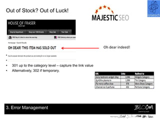 Out of Stock? Out of Luck!




                                                            Oh dear indeed!
•   Products gather links naturally.
•   Don’t lose out on links!
•   301 up to the category level – capture the link value
•   Alternatively, 302 if temporary.




3. Error Management
 