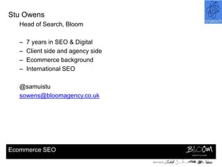 Stu Owens
   Head of Search, Bloom

   –   7 years in SEO & Digital
   –   Client side and agency side
   –   Ecommerce background
   –   International SEO

   @samuistu
   sowens@bloomagency.co.uk




Ecommerce SEO
 