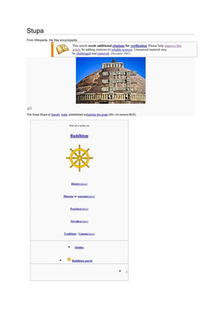 Stupa
From Wikipedia, the free encyclopedia
                                      This article needs additional citations for verification. Please help improve this
                                      article by adding citations to reliable sources. Unsourced material may
                                      be challenged and removed. (December 2007)




The Great Stupa at Sanchi, India, established byAshoka the great (4th–1st century BCE).


                                  Part of a series on


                                     Buddhism




                                     History[show]



                              Dharma or concepts[show]



                                     Practices[show]



                                     Nirvāṇ a[show]



                              Traditions · Canons[show]



                                       Outline



                                     Buddhism portal


                                                                             V
 