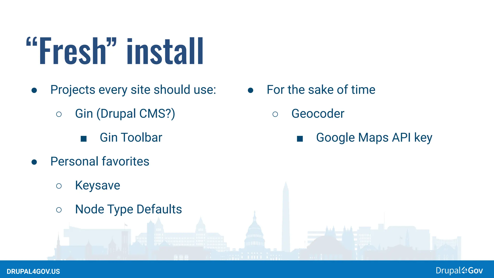 DRUPAL4GOV.US
“Fresh” install
● Projects every site should use:
○ Gin (Drupal CMS?)
■ Gin Toolbar
● Personal favorites
○ Keysave
○ Node Type Defaults
● For the sake of time
○ Geocoder
■ Google Maps API key
 