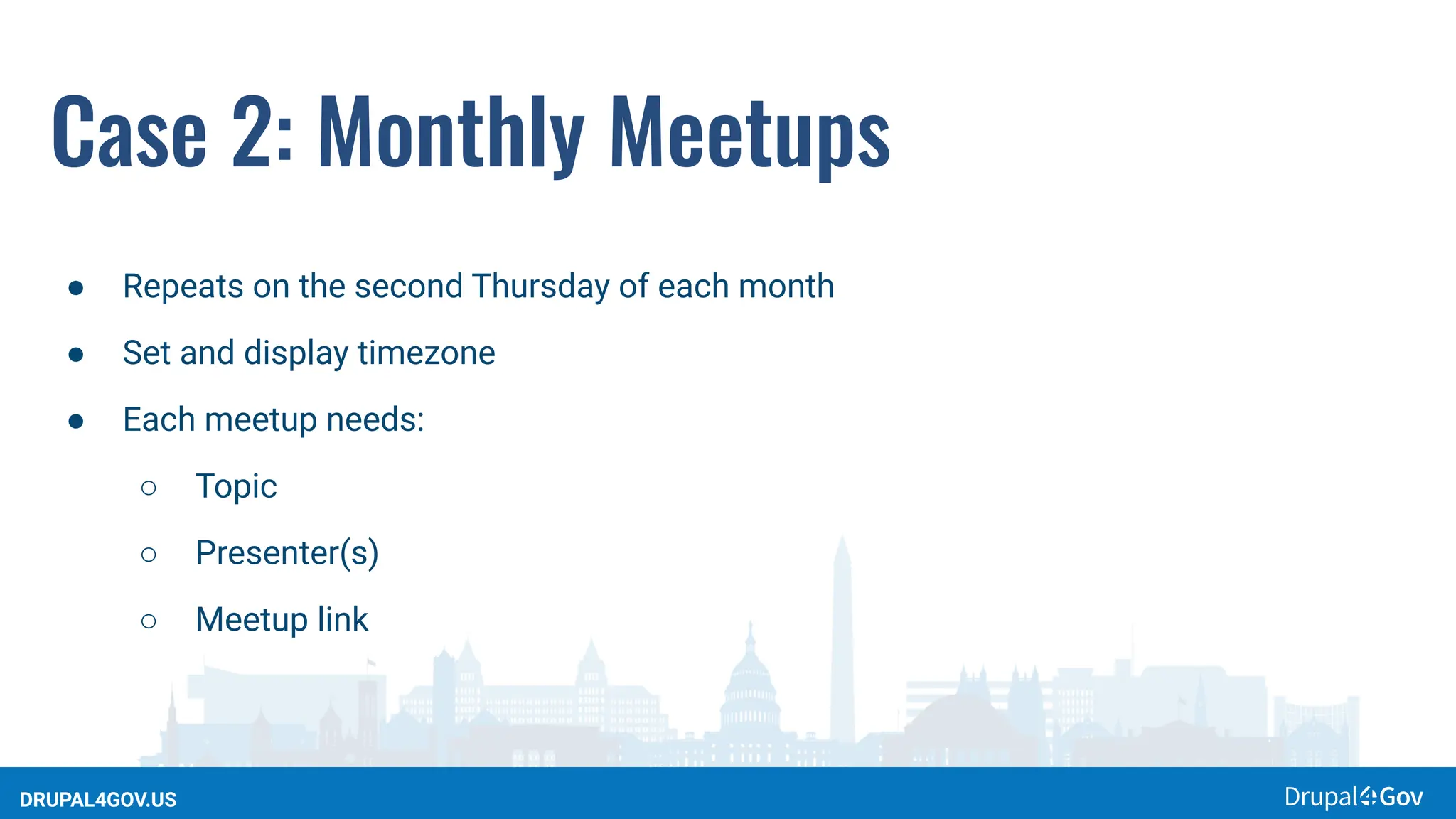 DRUPAL4GOV.US
Case 2: Monthly Meetups
● Repeats on the second Thursday of each month
● Set and display timezone
● Each meetup needs:
○ Topic
○ Presenter(s)
○ Meetup link
 