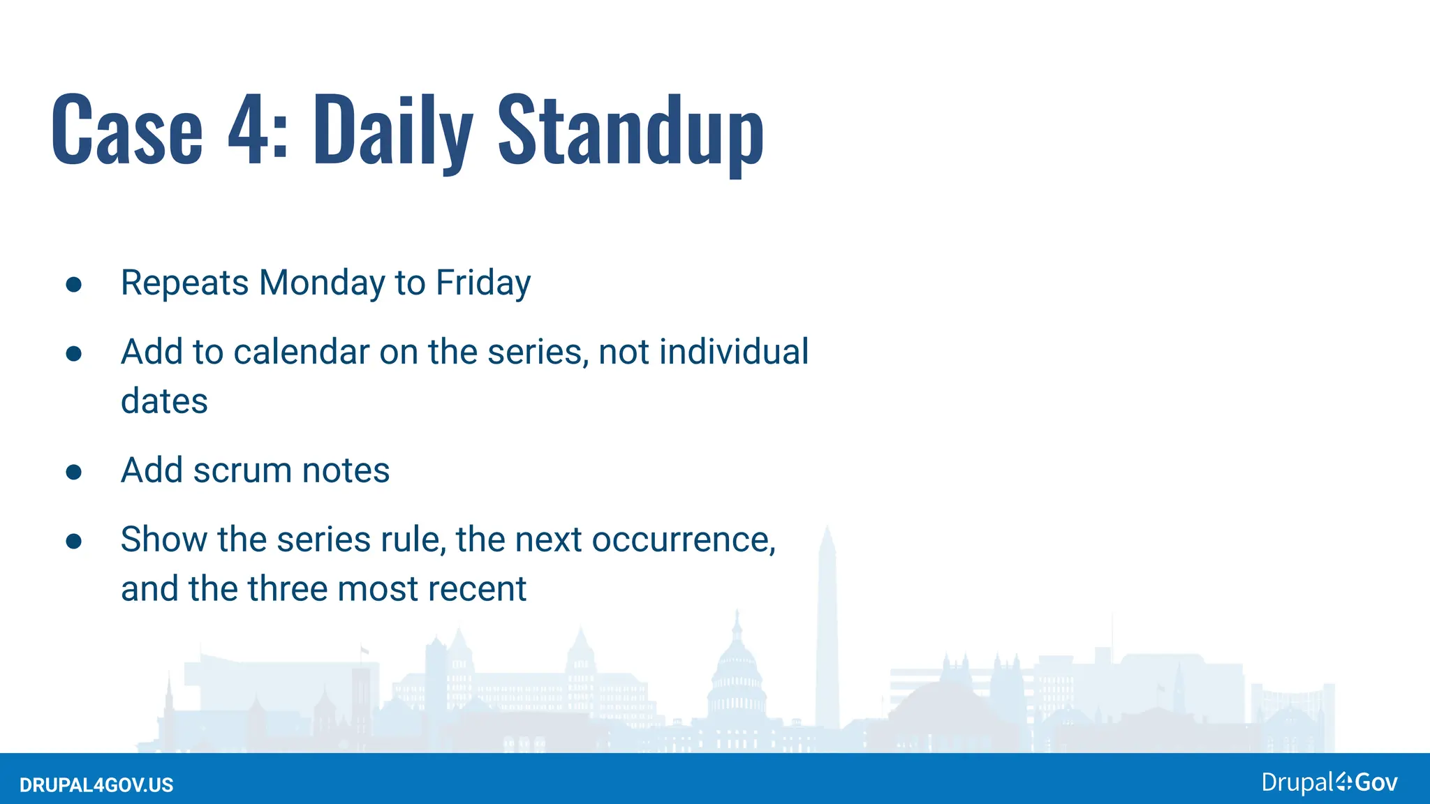 DRUPAL4GOV.US
Case 4: Daily Standup
● Repeats Monday to Friday
● Add to calendar on the series, not individual
dates
● Add scrum notes
● Show the series rule, the next occurrence,
and the three most recent
 