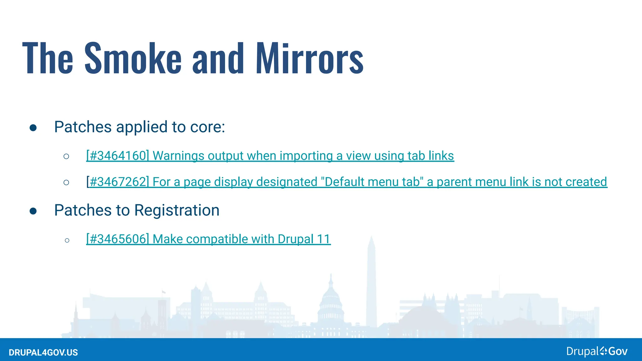 DRUPAL4GOV.US
The Smoke and Mirrors
● Patches applied to core:
○ [#3464160] Warnings output when importing a view using tab links
○ [#3467262] For a page display designated "Default menu tab" a parent menu link is not created
● Patches to Registration
○ [#3465606] Make compatible with Drupal 11
 