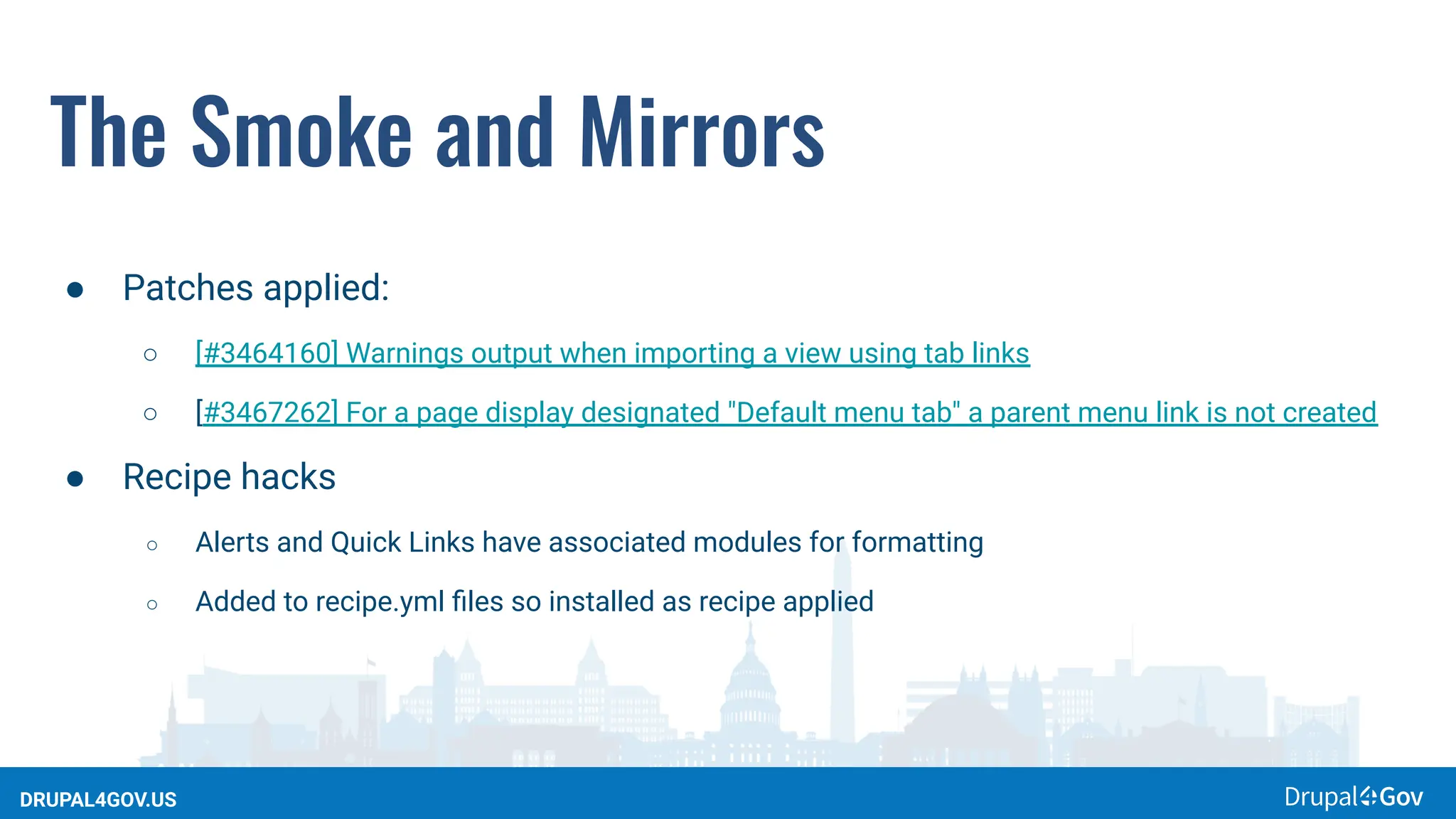 DRUPAL4GOV.US
The Smoke and Mirrors
● Patches applied:
○ [#3464160] Warnings output when importing a view using tab links
○ [#3467262] For a page display designated "Default menu tab" a parent menu link is not created
● Recipe hacks
○ Alerts and Quick Links have associated modules for formatting
○ Added to recipe.yml ﬁles so installed as recipe applied
 