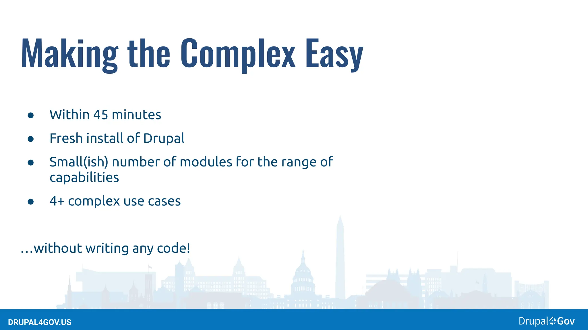 DRUPAL4GOV.US
Making the Complex Easy
● Within 45 minutes
● Fresh install of Drupal
● Small(ish) number of modules for the range of
capabilities
● 4+ complex use cases
…without writing any code!
 