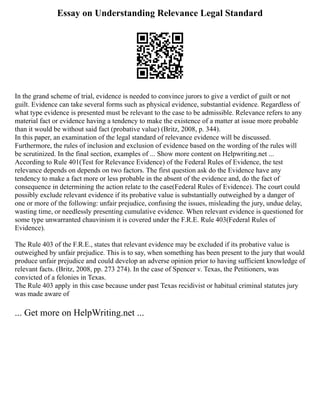 Essay on Understanding Relevance Legal Standard
In the grand scheme of trial, evidence is needed to convince jurors to give a verdict of guilt or not
guilt. Evidence can take several forms such as physical evidence, substantial evidence. Regardless of
what type evidence is presented must be relevant to the case to be admissible. Relevance refers to any
material fact or evidence having a tendency to make the existence of a matter at issue more probable
than it would be without said fact (probative value) (Britz, 2008, p. 344).
In this paper, an examination of the legal standard of relevance evidence will be discussed.
Furthermore, the rules of inclusion and exclusion of evidence based on the wording of the rules will
be scrutinized. In the final section, examples of ... Show more content on Helpwriting.net ...
According to Rule 401(Test for Relevance Evidence) of the Federal Rules of Evidence, the test
relevance depends on depends on two factors. The first question ask do the Evidence have any
tendency to make a fact more or less probable in the absent of the evidence and, do the fact of
consequence in determining the action relate to the case(Federal Rules of Evidence). The court could
possibly exclude relevant evidence if its probative value is substantially outweighed by a danger of
one or more of the following: unfair prejudice, confusing the issues, misleading the jury, undue delay,
wasting time, or needlessly presenting cumulative evidence. When relevant evidence is questioned for
some type unwarranted chauvinism it is covered under the F.R.E. Rule 403(Federal Rules of
Evidence).
The Rule 403 of the F.R.E., states that relevant evidence may be excluded if its probative value is
outweighed by unfair prejudice. This is to say, when something has been present to the jury that would
produce unfair prejudice and could develop an adverse opinion prior to having sufficient knowledge of
relevant facts. (Britz, 2008, pp. 273 274). In the case of Spencer v. Texas, the Petitioners, was
convicted of a felonies in Texas.
The Rule 403 apply in this case because under past Texas recidivist or habitual criminal statutes jury
was made aware of
... Get more on HelpWriting.net ...
 