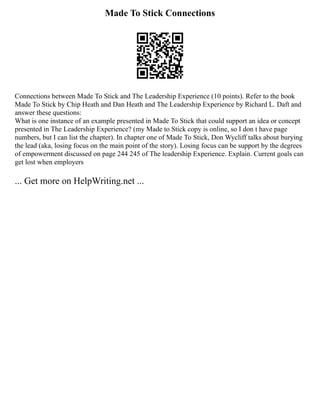 Made To Stick Connections
Connections between Made To Stick and The Leadership Experience (10 points). Refer to the book
Made To Stick by Chip Heath and Dan Heath and The Leadership Experience by Richard L. Daft and
answer these questions:
What is one instance of an example presented in Made To Stick that could support an idea or concept
presented in The Leadership Experience? (my Made to Stick copy is online, so I don t have page
numbers, but I can list the chapter). In chapter one of Made To Stick, Don Wycliff talks about burying
the lead (aka, losing focus on the main point of the story). Losing focus can be support by the degrees
of empowerment discussed on page 244 245 of The leadership Experience. Explain. Current goals can
get lost when employers
... Get more on HelpWriting.net ...
 